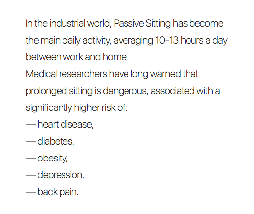 In the industrial world, Passive Sitting has become the main daily activity, averaging 10-13 hours a day between work and home.
Medical researchers have long warned that prolonged sitting is dangerous, associated with a significantly higher risk of:
— heart disease,
— diabetes,
— obesity,
— depression,
— back pain.