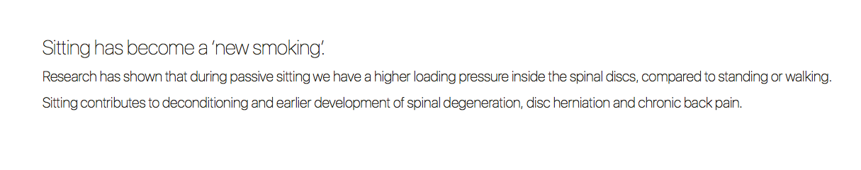 Sitting has become a ‘new smoking’.  Research has shown that during passive sitting we have a higher loading pressure inside the spinal discs, compared to standing or walking.
Sitting contributes to deconditioning and earlier development of spinal degeneration, disc herniation and chronic back pain.
