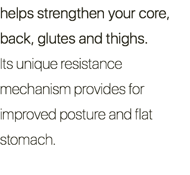 helps strengthen your core, back, glutes and thighs. Its unique resistance mechanism provides for improved posture and flat stomach.